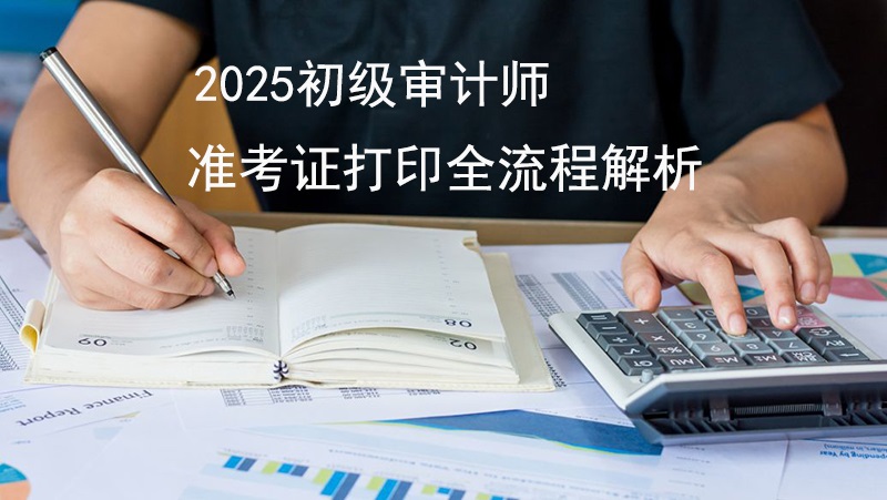 2025年初级审计师准考证打印全流程解析！附考试时间与常见问题答疑
